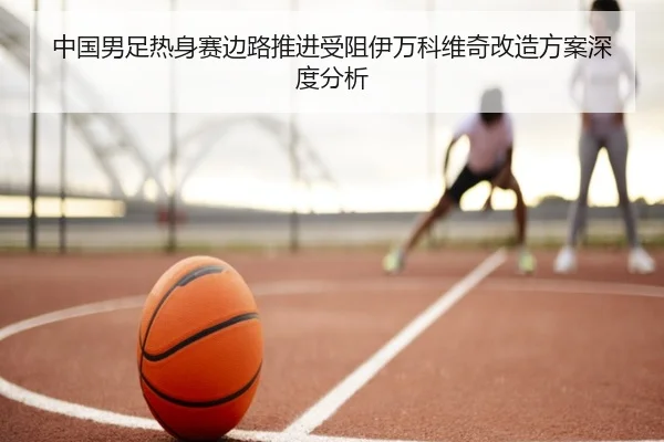 中国男足热身赛边路推进受阻伊万科维奇改造方案深度分析